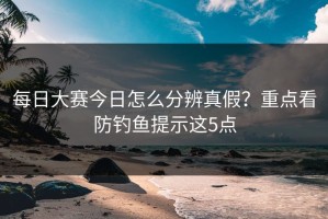 每日大赛今日怎么分辨真假？重点看防钓鱼提示这5点