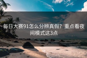 每日大赛91怎么分辨真假？重点看夜间模式这3点