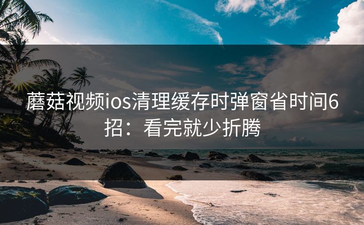 蘑菇视频ios清理缓存时弹窗省时间6招：看完就少折腾