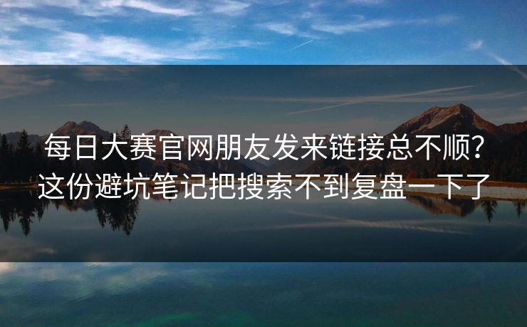 每日大赛官网朋友发来链接总不顺？这份避坑笔记把搜索不到复盘一下了